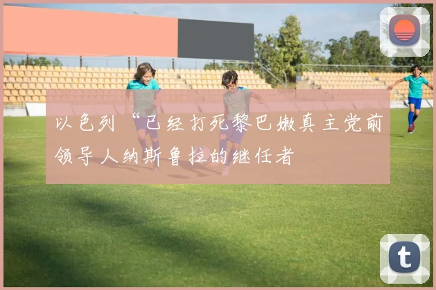 以色列“已经打死黎巴嫩真主党前领导人纳斯鲁拉的继任者