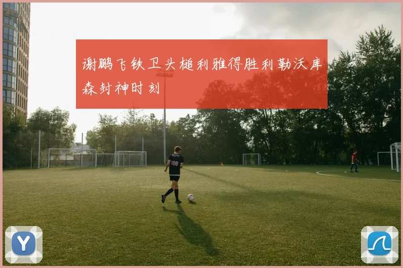 谢鹏飞铁卫头槌利雅得胜利勒沃库森封神时刻