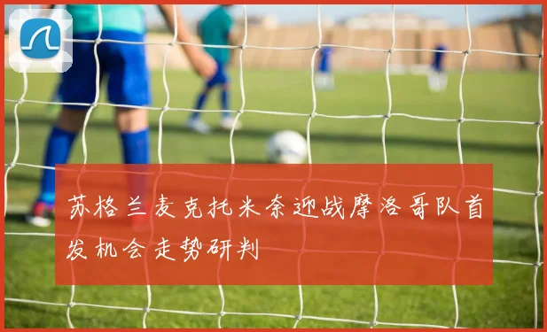 苏格兰麦克托米奈迎战摩洛哥队首发机会走势研判