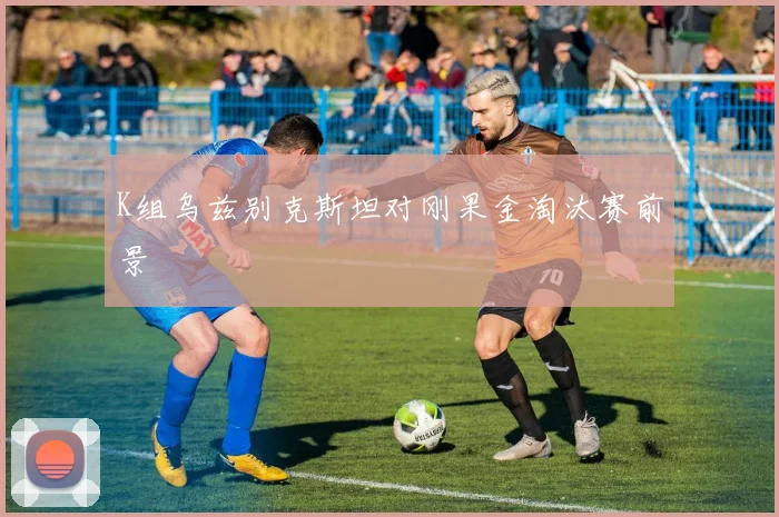 K组乌兹别克斯坦对刚果金淘汰赛前景