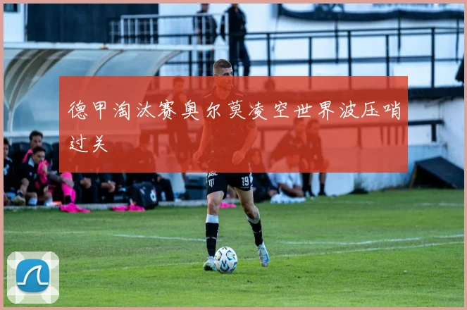 德甲淘汰赛奥尔莫凌空世界波压哨过关