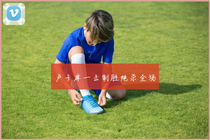 卢卡库一击制胜绝杀全场