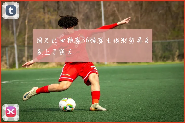 国足的世预赛36强赛出线形势再度蒙上了阴云