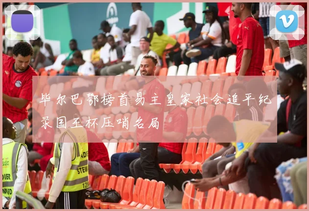 毕尔巴鄂榜首易主皇家社会追平纪录国王杯压哨名局