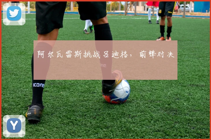阿尔瓦雷斯挑战吕迪格，前锋对决