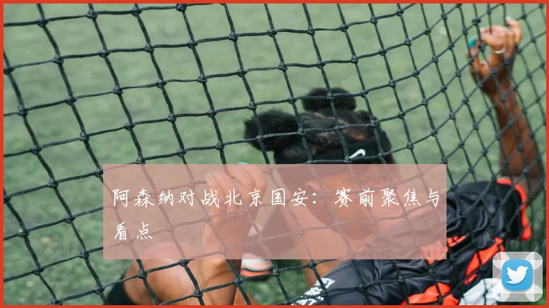阿森纳对战北京国安：赛前聚焦与看点