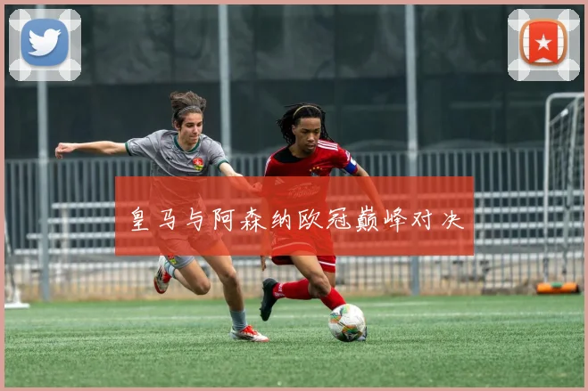 皇马与阿森纳欧冠巅峰对决