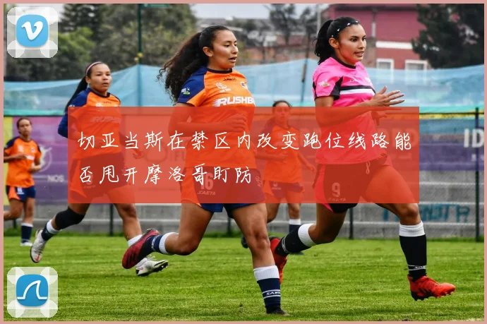 切亚当斯在禁区内改变跑位线路能否甩开摩洛哥盯防