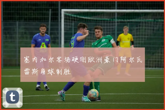 塞内加尔客场硬刚欧洲豪门阿尔瓦雷斯角球制胜