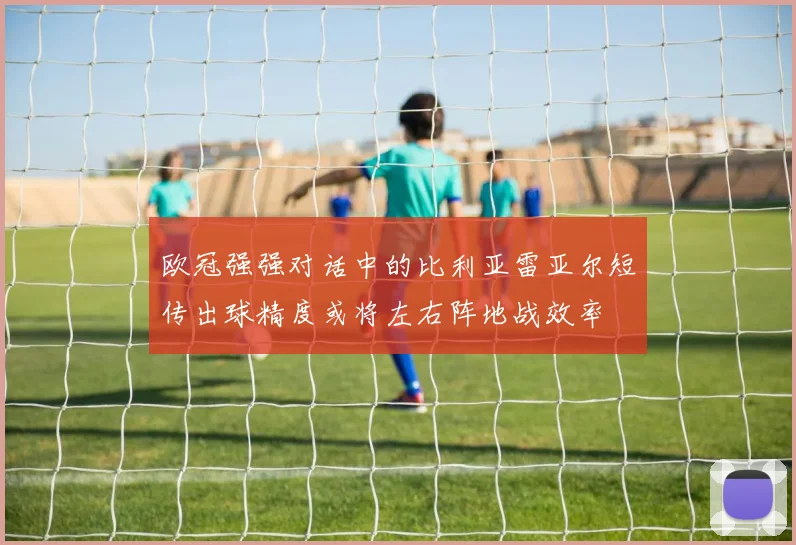 欧冠强强对话中的比利亚雷亚尔短传出球精度或将左右阵地战效率