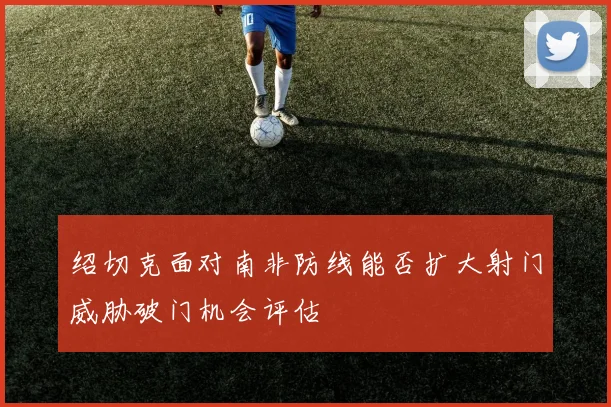 绍切克面对南非防线能否扩大射门威胁破门机会评估