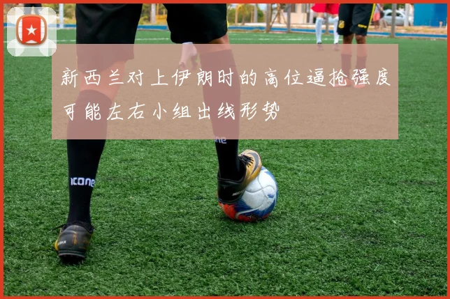 新西兰对上伊朗时的高位逼抢强度可能左右小组出线形势