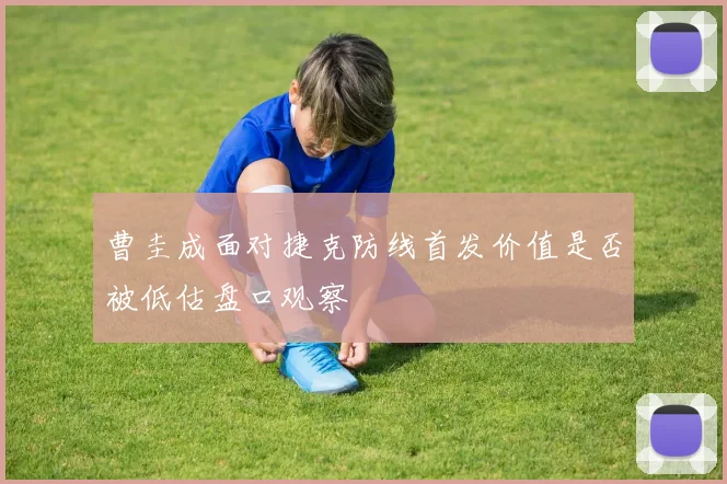 曹圭成面对捷克防线首发价值是否被低估盘口观察