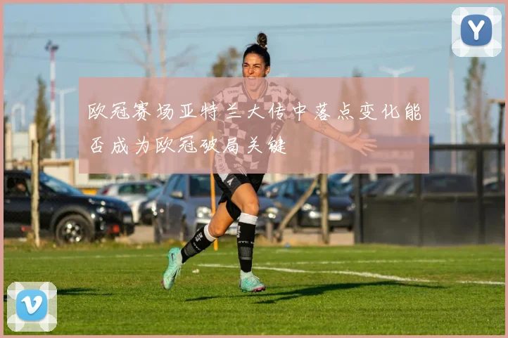 欧冠赛场亚特兰大传中落点变化能否成为欧冠破局关键