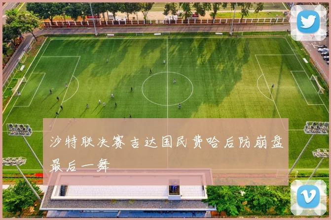 沙特联决赛吉达国民费哈后防崩盘最后一舞