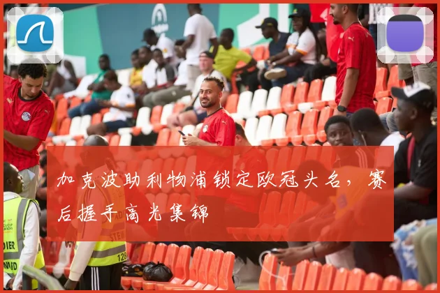 加克波助利物浦锁定欧冠头名，赛后握手高光集锦