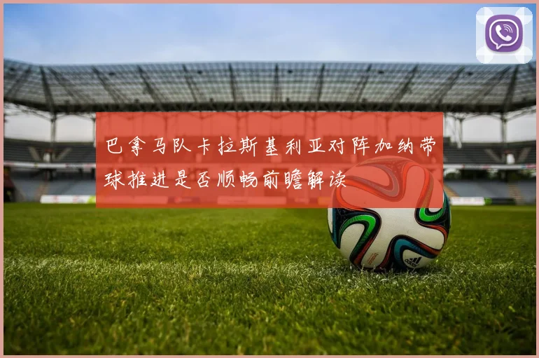 巴拿马队卡拉斯基利亚对阵加纳带球推进是否顺畅前瞻解读