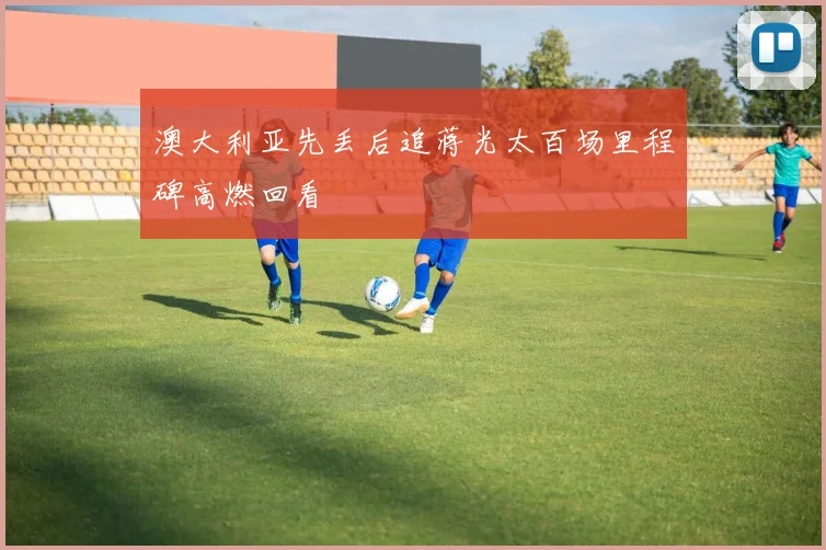 澳大利亚先丢后追蒋光太百场里程碑高燃回看