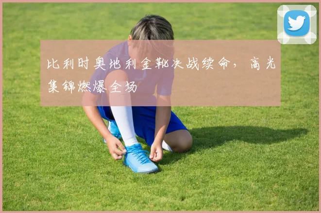 比利时奥地利金靴决战续命，高光集锦燃爆全场