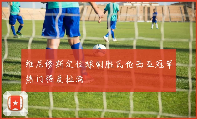维尼修斯定位球制胜瓦伦西亚冠军热门强度拉满