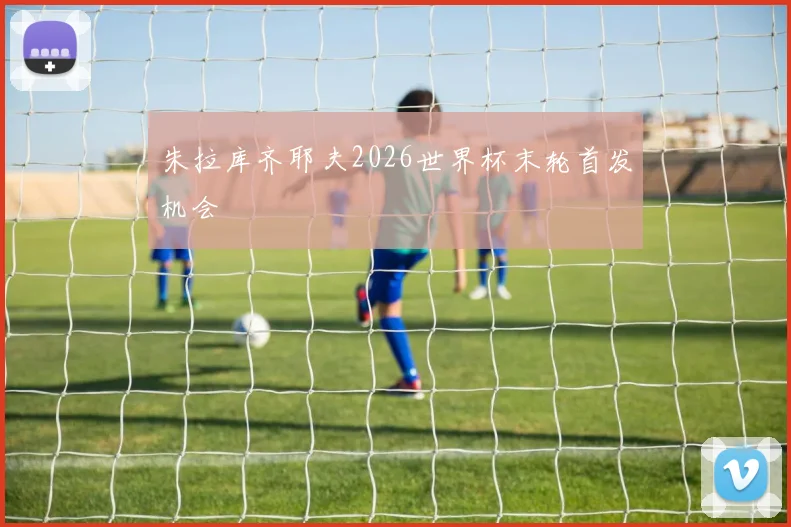 朱拉库齐耶夫2026世界杯末轮首发机会