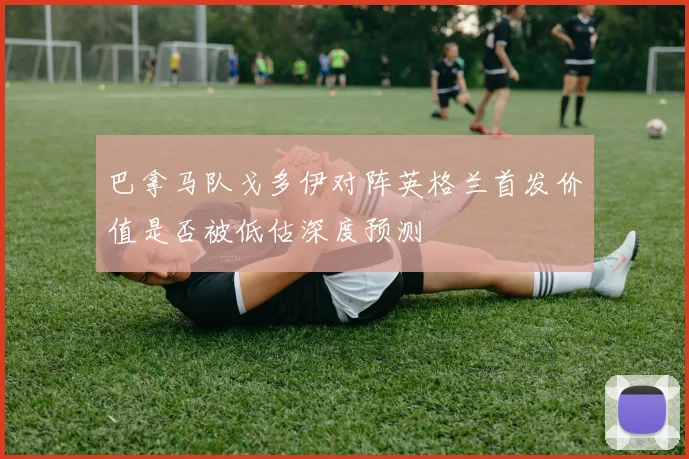 巴拿马队戈多伊对阵英格兰首发价值是否被低估深度预测