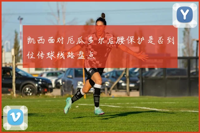 凯西面对厄瓜多尔后腰保护是否到位传球线路盘点
