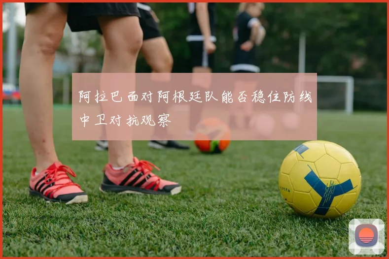 阿拉巴面对阿根廷队能否稳住防线中卫对抗观察