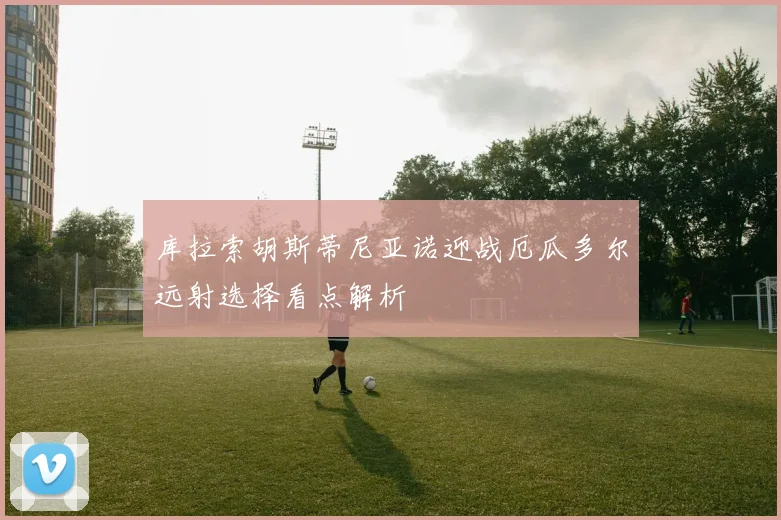 库拉索胡斯蒂尼亚诺迎战厄瓜多尔远射选择看点解析
