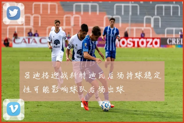 吕迪格迎战科特迪瓦后场持球稳定性可能影响球队后场出球