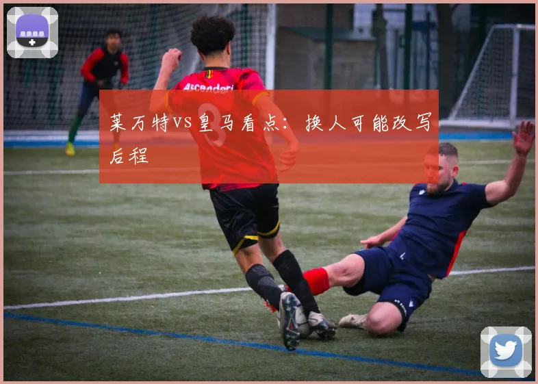 莱万特vs皇马看点：换人可能改写后程