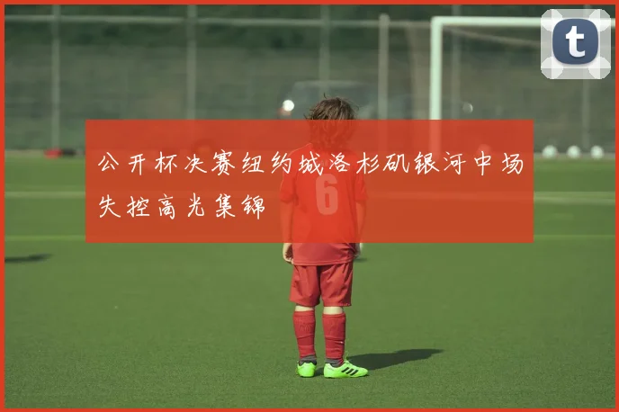 公开杯决赛纽约城洛杉矶银河中场失控高光集锦