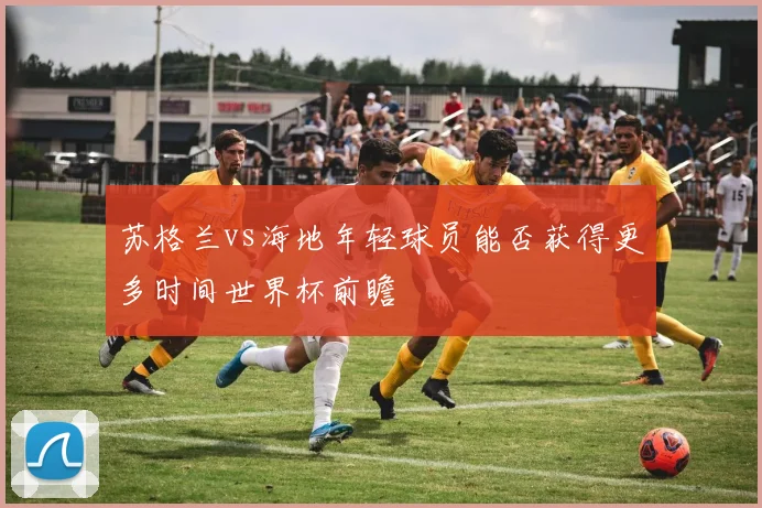 苏格兰vs海地年轻球员能否获得更多时间世界杯前瞻