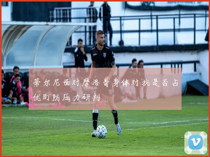 蒂尔尼面对摩洛哥身体对抗是否占优盯防压力研判