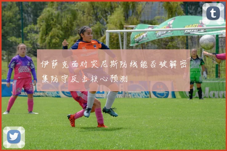 伊萨克面对突尼斯防线能否破解密集防守反击核心预测