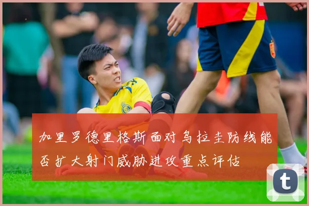 加里罗德里格斯面对乌拉圭防线能否扩大射门威胁进攻重点评估