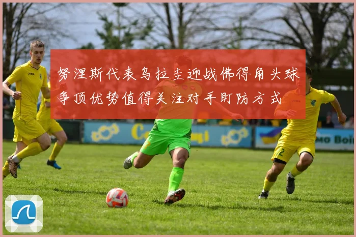 努涅斯代表乌拉圭迎战佛得角头球争顶优势值得关注对手盯防方式